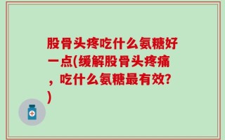 股骨头疼吃什么氨糖好一点(缓解股骨头疼痛，吃什么氨糖最有效？)