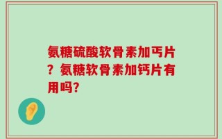氨糖硫酸软骨素加丐片？氨糖软骨素加钙片有用吗？