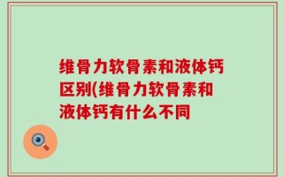 维骨力软骨素和液体钙区别(维骨力软骨素和液体钙有什么不同
