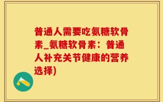 普通人需要吃氨糖软骨素_氨糖软骨素：普通人补充关节健康的营养选择)