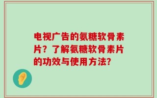 电视广告的氨糖软骨素片？了解氨糖软骨素片的功效与使用方法？