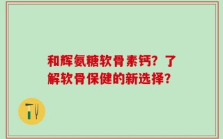 和辉氨糖软骨素钙？了解软骨保健的新选择？