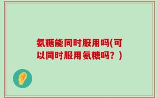 氨糖能同时服用吗(可以同时服用氨糖吗？)