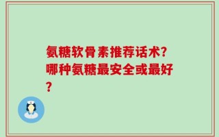 氨糖软骨素推荐话术？哪种氨糖最安全或最好？