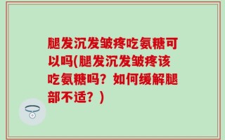 腿发沉发皱疼吃氨糖可以吗(腿发沉发皱疼该吃氨糖吗？如何缓解腿部不适？)
