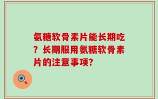 氨糖软骨素片能长期吃？长期服用氨糖软骨素片的注意事项？