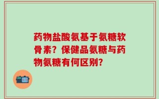 药物盐酸氨基于氨糖软骨素？保健品氨糖与药物氨糖有何区别？