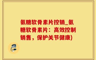 氨糖软骨素片控销_氨糖软骨素片：高效控制销售，保护关节健康)