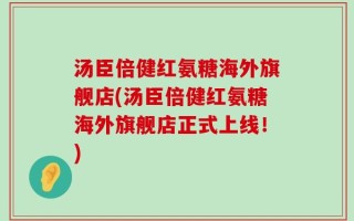 汤臣倍健红氨糖海外旗舰店(汤臣倍健红氨糖海外旗舰店正式上线！)