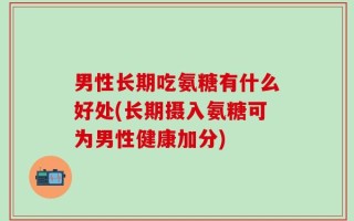 男性长期吃氨糖有什么好处(长期摄入氨糖可为男性健康加分)