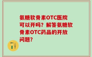 氨糖软骨素OTC医院可以开吗？解答氨糖软骨素OTC药品的开放问题？