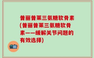普丽普莱三氨糖软骨素(普丽普莱三氨糖软骨素——缓解关节问题的有效选择)