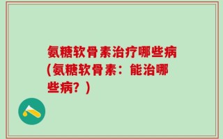 氨糖软骨素治疗哪些病(氨糖软骨素：能治哪些病？)