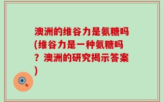 澳洲的维谷力是氨糖吗(维谷力是一种氨糖吗？澳洲的研究揭示答案)