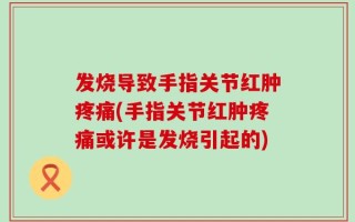 发烧导致手指关节红肿疼痛(手指关节红肿疼痛或许是发烧引起的)