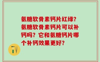 氨糖软骨素钙片红绿？氨糖软骨素钙片可以补钙吗？它和氨糖钙片哪个补钙效果更好？