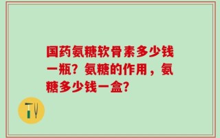 国药氨糖软骨素多少钱一瓶？氨糖的作用，氨糖多少钱一盒？