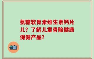 氨糖软骨素维生素钙片儿？了解儿童骨骼健康保健产品？