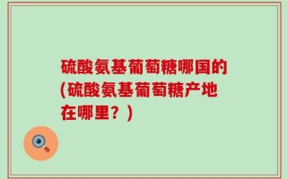 硫酸氨基葡萄糖哪国的(硫酸氨基葡萄糖产地在哪里？)