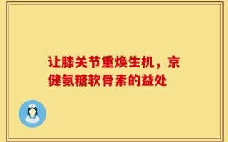 让膝关节重焕生机，京健氨糖软骨素的益处