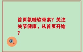 首页氨糖软骨素？关注关节健康，从首页开始？