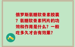 俄罗斯氨糖软骨素胶囊？氨糖软骨素钙片的功效和作用是什么？一般吃多久才会有效果？