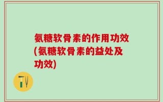 氨糖软骨素的作用功效(氨糖软骨素的益处及功效)