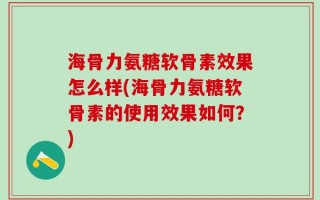 海骨力氨糖软骨素效果怎么样(海骨力氨糖软骨素的使用效果如何？)