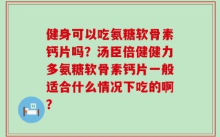 健身可以吃氨糖软骨素钙片吗？汤臣倍健健力多氨糖软骨素钙片一般适合什么情况下吃的啊？