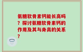 氨糖软骨素钙能长高吗？探讨氨糖软骨素钙的作用及其与身高的关系？