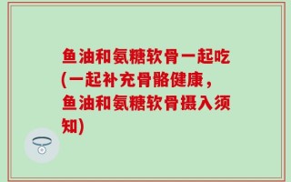 鱼油和氨糖软骨一起吃(一起补充骨骼健康，鱼油和氨糖软骨摄入须知)