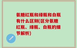 氨糖红瓶和绿瓶和白瓶有什么区别(区分氨糖红瓶、绿瓶、白瓶的细节解析)