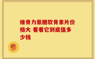 维骨力氨糖软骨素片价格大 看看它到底值多少钱