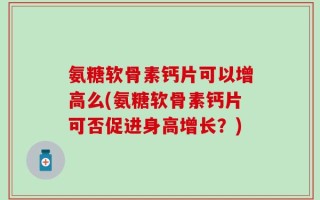 氨糖软骨素钙片可以增高么(氨糖软骨素钙片可否促进身高增长？)
