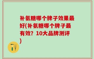 补氨糖哪个牌子效果最好(补氨糖哪个牌子最有效？10大品牌测评)