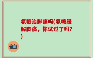 氨糖治脚痛吗(氨糖缓解脚痛，你试过了吗？)