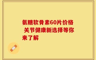 氨糖软骨素60片价格 关节健康新选择等你来了解