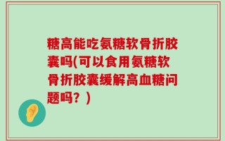 糖高能吃氨糖软骨折胶囊吗(可以食用氨糖软骨折胶囊缓解高血糖问题吗？)