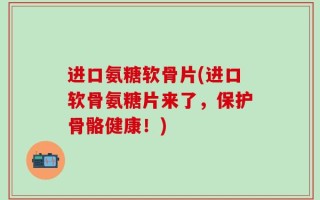 进口氨糖软骨片(进口软骨氨糖片来了，保护骨骼健康！)