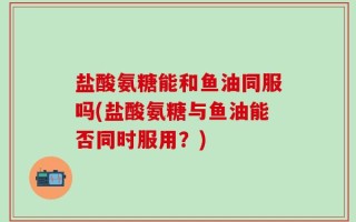 盐酸氨糖能和鱼油同服吗(盐酸氨糖与鱼油能否同时服用？)