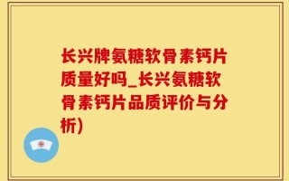 长兴牌氨糖软骨素钙片质量好吗_长兴氨糖软骨素钙片品质评价与分析)