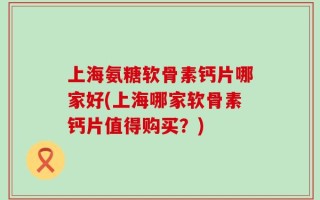 上海氨糖软骨素钙片哪家好(上海哪家软骨素钙片值得购买？)