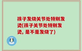孩子发烧关节处特别发烫(孩子关节处特别发烫, 是不是发烧了)