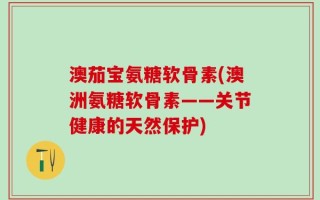 澳茄宝氨糖软骨素(澳洲氨糖软骨素——关节健康的天然保护)