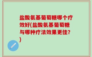 盐酸氨基葡萄糖哪个疗效好(盐酸氨基葡萄糖与哪种疗法效果更佳？)