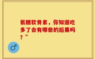 氨糖软骨素，你知道吃多了会有哪些的后果吗？”