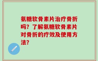 氨糖软骨素片治疗骨折吗？了解氨糖软骨素片对骨折的疗效及使用方法？