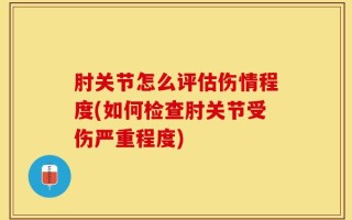 肘关节怎么评估伤情程度(如何检查肘关节受伤严重程度)