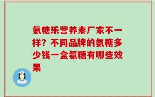 氨糖乐营养素厂家不一样？不同品牌的氨糖多少钱一盒氨糖有哪些效果