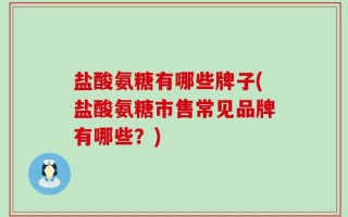 盐酸氨糖有哪些牌子(盐酸氨糖市售常见品牌有哪些？)